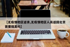 【无疫情地区返青,无疫情地区人员返回北京需要隔离吗】