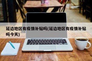 延边地区有疫情补贴吗(延边地区有疫情补贴吗今天)