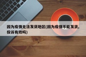 因为疫情无法发货地区(因为疫情不能发货,投诉有效吗)