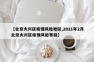 【北京大兴区疫情风险地区,2021年2月北京大兴区疫情风险等级】