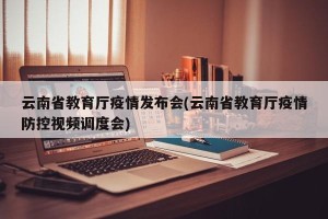 云南省教育厅疫情发布会(云南省教育厅疫情防控视频调度会)