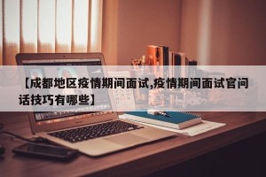 【成都地区疫情期间面试,疫情期间面试官问话技巧有哪些】
