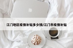 江门地区疫情补贴多少钱/江门市疫情补贴