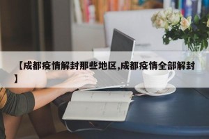 【成都疫情解封那些地区,成都疫情全部解封】