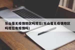 乐山是无疫情地区吗现在(乐山是无疫情地区吗现在有疫情吗)