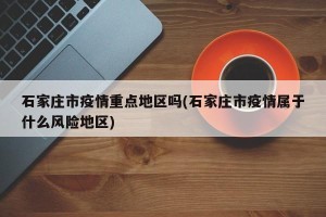 石家庄市疫情重点地区吗(石家庄市疫情属于什么风险地区)