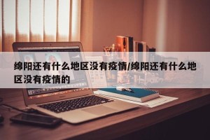绵阳还有什么地区没有疫情/绵阳还有什么地区没有疫情的