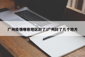 广州疫情哪些地区封了/广州封了几个地方