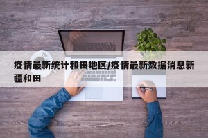 疫情最新统计和田地区/疫情最新数据消息新疆和田