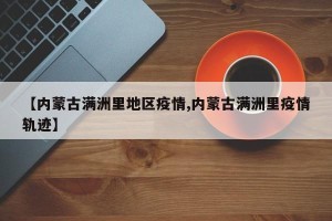【内蒙古满洲里地区疫情,内蒙古满洲里疫情轨迹】