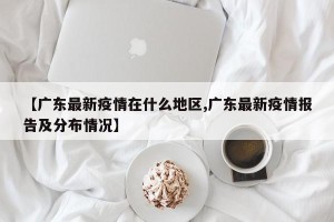 【广东最新疫情在什么地区,广东最新疫情报告及分布情况】