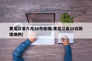 黑龙江省六月28号疫情(黑龙江省26日新增病例)