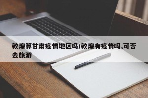 敦煌算甘肃疫情地区吗/敦煌有疫情吗,可否去旅游