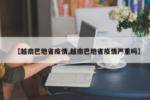 【越南巴地省疫情,越南巴地省疫情严重吗】