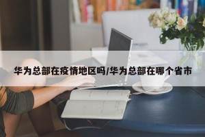 华为总部在疫情地区吗/华为总部在哪个省市