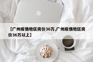 【广州疫情地区房价36万,广州疫情地区房价36万以上】