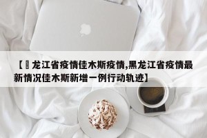 【黒龙江省疫情佳木斯疫情,黑龙江省疫情最新情况佳木斯新增一例行动轨迹】