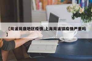 【周浦周康地区疫情,上海周浦镇疫情严重吗】