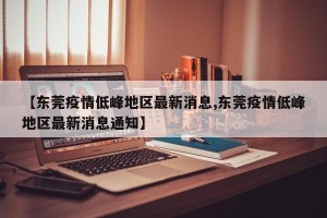 【东莞疫情低峰地区最新消息,东莞疫情低峰地区最新消息通知】