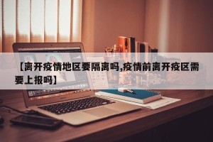 【离开疫情地区要隔离吗,疫情前离开疫区需要上报吗】