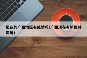 现在的广西地区有疫情吗(广西现在有新冠肺炎吗)
