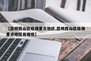 【昆明西山区疫情重点地区,昆明西山区疫情重点地区有哪些】