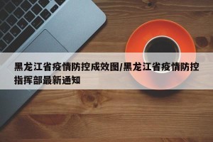 黑龙江省疫情防控成效图/黑龙江省疫情防控指挥部最新通知