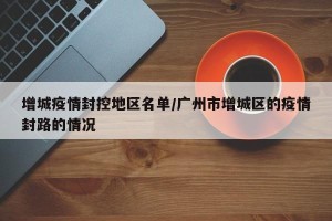 增城疫情封控地区名单/广州市增城区的疫情封路的情况