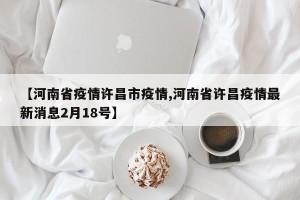 【河南省疫情许昌市疫情,河南省许昌疫情最新消息2月18号】
