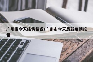 广州省今天疫情情况/广州市今天最新疫情报告