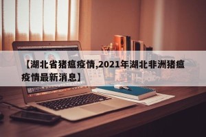 【湖北省猪瘟疫情,2021年湖北非洲猪瘟疫情最新消息】
