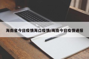 海南省今日疫情海口疫情/海南今日疫情通报