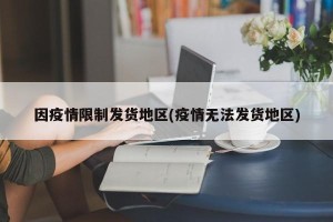 因疫情限制发货地区(疫情无法发货地区)
