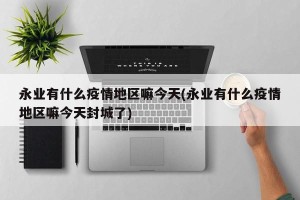 永业有什么疫情地区嘛今天(永业有什么疫情地区嘛今天封城了)