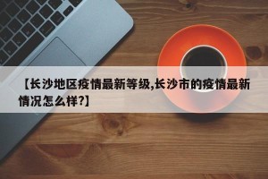 【长沙地区疫情最新等级,长沙市的疫情最新情况怎么样?】