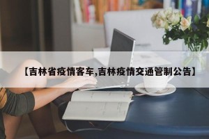【吉林省疫情客车,吉林疫情交通管制公告】