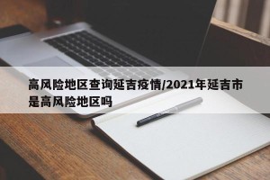 高风险地区查询延吉疫情/2021年延吉市是高风险地区吗