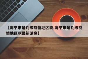 【海宁市是几级疫情地区啊,海宁市是几级疫情地区啊最新消息】