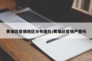 黄埔区疫情地区分布图片/黄埔区疫情严重吗
