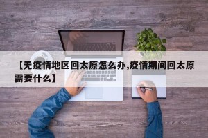 【无疫情地区回太原怎么办,疫情期间回太原需要什么】