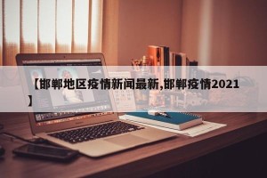 【邯郸地区疫情新闻最新,邯郸疫情2021】