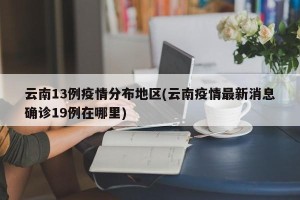 云南13例疫情分布地区(云南疫情最新消息确诊19例在哪里)
