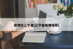 疫情在辽宁省(辽宁省疫情啥样)
