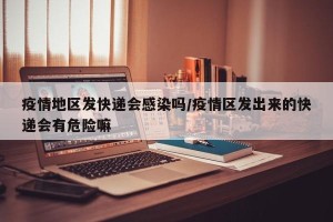 疫情地区发快递会感染吗/疫情区发出来的快递会有危险嘛