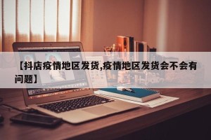 【抖店疫情地区发货,疫情地区发货会不会有问题】