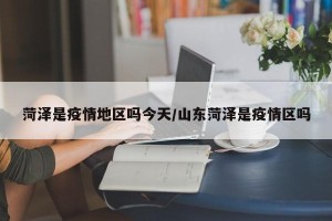 菏泽是疫情地区吗今天/山东菏泽是疫情区吗