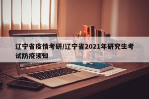 辽宁省疫情考研/辽宁省2021年研究生考试防疫须知