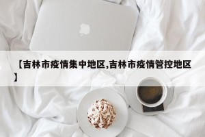 【吉林市疫情集中地区,吉林市疫情管控地区】