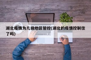 湖北疫情为几级地区管控(湖北的疫情控制住了吗)