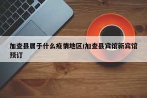 加查县属于什么疫情地区/加查县宾馆新宾馆预订